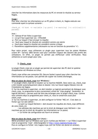 Supervision réseau avec NAGIOS

chercher les informations dans les ressources du PC et renvoie le résultat au serveur
Nagios.
Usage :
Pour aller chercher les informations sur un PC grâce à check_nt, Nagios exécute une
commande ayant la syntaxe suivante :
check_nt -H host -v variable [-p port] [-w warning] [-c critical][-l
params]
Avec :
-H : Adresse IP de l'hôte à superviser
-v : ce qu'il faut superviser (ex : CPULOAD
-p : Port sur lequel il faut envoyer la requête
-w : Seuil pour lequel le résultat est considéré comme une alerte
-c : Seuil pour lequel le résultat est considéré comme critique
-l : Paramètres supplémentaires (nécessaire ou non en fonction du paramètre "v")
Pour notre projet, nous utiliserons ce plugin pour superviser tous les postes Windows
(client XP + Serveur 2003 Server) sauf pour contrôler l'espace des dossiers des profils des
utilisateurs. En effet, ce plugin ne permet pas d'effectuer cette vérification. Nous
utiliserons un autre plugin pour cela.

2. Check_nrpe
Le plugin Check_nrpe est un plugin qui permet de superviser des PC dont le système
d'exploitation est Windows ou Linux.
Check_nrpe utilise une connexion SSL (Secure Socket Layout) pour aller chercher les
informations sur les postes. Ceci permet de crypter les trames d'échanges.
Mise en place de check_nrpe (sur Windows) :
1/ Le plugin check_nrpe est à installer sur la machine NAGIOS. Dans notre cas, check_nrpe
a été installé automatiquement (dans le dossier /etc/usr/local/nagios/libexec) lors de
l'installation de Nagios.
2/ Sur les machines à superviser, on doit installer un logiciel permettant de dialoguer avec
check_nrpe. Le programme le plus couramment utilisé est "nrpe pluging". Seulement, le
logiciel NsClient++ permet aussi de faire des échanges avec le plugin check_nrpe. Comme
nous utilisons déjà ce programme pour check_nt, nous le conservons aussi pour
check_nrpe.
3/ Sur les machines à superviser, on doit configurer le fichier "NSC.ini". C'est dans ce
fichier que l'on doit définir :
- Le port sur lequel NsClient++ doit écouter les requêtes de check_nrpe (différent
de celui check_nt)
- Les adresses des machines qui ont le droit de dialoguer avec NsClient++ (les
machines qui ont le droit de récupérer les informations sur ce poste)
=> Le fichier de configuration est fourni en annexe
Mise en place de check_nrpe (sur Linux) :
Même procédure que sur Windows sauf qu'on n'utilise pas NsClient ++ sur l'hôte à superviser
mais le programme "nrpe", téléchargeable ici http://www.nagiosexchange.org/
Puis on configure le fichier /etc/nagios/nrpe.conf (le fichier est donné en annexe).
LECORCHE Hubert

- 16 -

JEANDROZ Sylvain

 