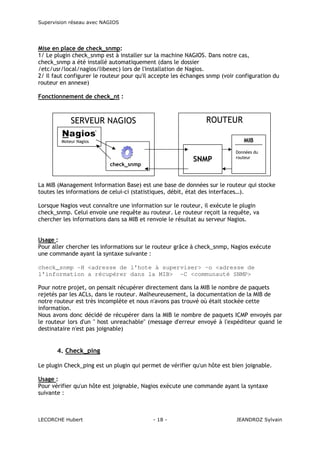 Supervision réseau avec NAGIOS

Mise en place de check_snmp:
1/ Le plugin check_snmp est à installer sur la machine NAGIOS. Dans notre cas,
check_snmp a été installé automatiquement (dans le dossier
/etc/usr/local/nagios/libexec) lors de l'installation de Nagios.
2/ Il faut configurer le routeur pour qu'il accepte les échanges snmp (voir configuration du
routeur en annexe)
Fonctionnement de check_nt :

ROUTEUR

SERVEUR NAGIOS

MIB

Moteur Nagios

SNMP

check_snmp

Données du
routeur

La MIB (Management Information Base) est une base de données sur le routeur qui stocke
toutes les informations de celui-ci (statistiques, débit, état des interfaces…).
Lorsque Nagios veut connaître une information sur le routeur, il exécute le plugin
check_snmp. Celui envoie une requête au routeur. Le routeur reçoit la requête, va
chercher les informations dans sa MIB et renvoie le résultat au serveur Nagios.
Usage :
Pour aller chercher les informations sur le routeur grâce à check_snmp, Nagios exécute
une commande ayant la syntaxe suivante :
check_snmp -H <adresse de l'hote à superviser> –o <adresse de
l'information a récupérer dans la MIB> -C <communauté SNMP>
Pour notre projet, on pensait récupérer directement dans la MIB le nombre de paquets
rejetés par les ACLs, dans le routeur. Malheureusement, la documentation de la MIB de
notre routeur est très incomplète et nous n'avons pas trouvé où était stockée cette
information.
Nous avons donc décidé de récupérer dans la MIB le nombre de paquets ICMP envoyés par
le routeur lors d'un " host unreachable" (message d'erreur envoyé à l'expéditeur quand le
destinataire n'est pas joignable)

4. Check_ping
Le plugin Check_ping est un plugin qui permet de vérifier qu'un hôte est bien joignable.
Usage :
Pour vérifier qu'un hôte est joignable, Nagios exécute une commande ayant la syntaxe
suivante :

LECORCHE Hubert

- 18 -

JEANDROZ Sylvain

 