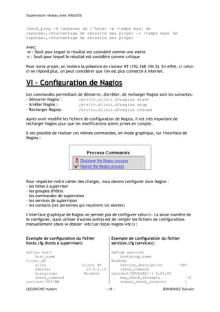 Supervision réseau avec NAGIOS

check_ping -H <adresse de l'hote> -w <temps maxi de
reponse>,<Pourcentage de réussite des pings> -c <temps maxi de
reponse>,<Pourcentage de réussite des pings>
Avec:
-w : Seuil pour lequel le résultat est considéré comme une alerte
-c : Seuil pour lequel le résultat est considéré comme critique
Pour notre projet, on testera la présence du routeur RT (192.168.104.5). En effet, ci celuici ne répond plus, on peut considérer que l'on est plus connecté à Internet.

VI – Configuration de Nagios
Les commandes permettant de démarrer, d'arrêter, de recharger Nagios sont les suivantes:
- Démarrer Nagios :
/etc/rc.d/init.d/nagios start
- Arrêter Nagios :
/etc/rc.d/init.d/nagios stop
- Recharger Nagios:
/etc/rc.d/init.d/nagios reload
Après avoir modifié les fichiers de configuration de Nagios, il est très important de
recharger Nagios pour que les modifications soient prises en compte.
Il est possible de réaliser ces mêmes commandes, en mode graphique, sur l'interface de
Nagios :

Pour respecter notre cahier des charges, nous devons configurer dans Nagios :
- les hôtes à superviser
- les groupes d'hôtes
- les commandes de supervision
- les services de supervision
- les contacts (les personnes qui reçoivent les alertes)
L'interface graphique de Nagios ne permet pas de configurer celui-ci. La seule manière de
le configurer, (sans utiliser d'autres outils) est de remplir les fichiers de configurations
manuellement (dans le dossier /etc/usr/local/nagios/etc/) :
Exemple de configuration du fichier
hosts.cfg (hosts à superviser):

Exemple de configuration du fichier
services.cfg (services):

define host{
host_name
Client_XP
alias
address
hostgroups
check_command
nsclient!UPTIME

define service{
hostgroup_name
Windows
service_description
check_command
nsclient!CPULOAD!-l 5,80,90
max_check_attempts
normal_check_interval

LECORCHE Hubert

Client XP
10.0.0.13
Windows

- 19 -

CPU

10
1

JEANDROZ Sylvain

 