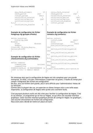 Supervision réseau avec NAGIOS

max_check_attempts
check_period
contact_groups
notification_interval
notification_period
notification_options
d,r,f
notifications_enabled
}

10
24x7
email
1
24x7

0

retry_check_interval
check_period
notification_interval
notification_period
notification_options
notifications_enabled
contact_groups

2
24x7
1
24x7
w,c
0
email

}

Exemple de configuration du fichier
hostgroup.cfg (groupes d'hosts):

Exemple de configuration du fichier
contacts.cfg (contacts):

define hostgroup{
hostgroup_name
Windows
alias
Windows
members
Client_XP, PC_hote_Nagios,
Serveur_Win2003
}

define contact{
contact_name
email
alias
email
contactgroups
email
host_notification_period
24x7
service_notification_period
24x7
host_notification_options
d,u
service_notification_options
w,u,c
host_notification_commands
Email
service_notification_commands
Email
email
hubert.lecorche@etu.univ-savoie.fr
}

Exemple de configuration du fichier
checkcommand.cfg (commandes):
define command{
command_name
nsclient
command_line
$USER1$/check_nt -H $HOSTADDRESS$ -p
12489 -s toto -v $ARG1$ $ARG2$
}

On remarque alors que la configuration de Nagios est très complexe pour une grande
entreprise. En effet, si le parc informatique à superviser est grand, il faudra du temps pour
remplir l'intégralité des fichiers de configuration.
De plus, plus ces fichiers sont grands, plus il sera difficile pour l'administrateur réseau de
s'y retrouver.
Comme dans la plupart des cas, on supervise un réseau lorsque celui a une taille assez
importante, la configuration de Nagios telle qu'elle sera rarement facile.
C'est pourquoi plusieurs outils ont été crées pour faciliter la configuration de Nagios. C'est
le cas d'Oreon, un programme qui se fixe sur Nagios, et qui offre une nouvelle interface
graphique. Cette nouvelle interface graphique permet de configurer Nagios "en graphique",
sans toucher directement les fichiers de configuration.
Nous avons donc décidé de mettre en place cet outil.

LECORCHE Hubert

- 20 -

JEANDROZ Sylvain

 
