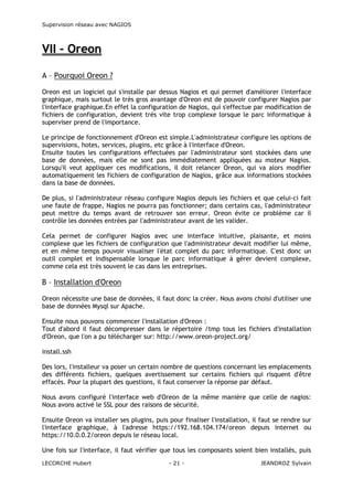 Supervision réseau avec NAGIOS

VII – Oreon
A – Pourquoi Oreon ?
Oreon est un logiciel qui s'installe par dessus Nagios et qui permet d'améliorer l'interface
graphique, mais surtout le très gros avantage d'Oreon est de pouvoir configurer Nagios par
l'interface graphique.En effet la configuration de Nagios, qui s'effectue par modification de
fichiers de configuration, devient très vite trop complexe lorsque le parc informatique à
superviser prend de l'importance.
Le principe de fonctionnement d'Oreon est simple.L'administrateur configure les options de
supervisions, hotes, services, plugins, etc grâce à l'interface d'Oreon.
Ensuite toutes les configurations effectuées par l'administrateur sont stockées dans une
base de données, mais elle ne sont pas immédiatement appliquées au moteur Nagios.
Lorsqu'il veut appliquer ces modifications, il doit relancer Oreon, qui va alors modifier
automatiquement les fichiers de configuration de Nagios, grâce aux informations stockées
dans la base de données.
De plus, si l'administrateur réseau configure Nagios depuis les fichiers et que celui-ci fait
une faute de frappe, Nagios ne pourra pas fonctionner; dans certains cas, l'administrateur
peut mettre du temps avant de retrouver son erreur. Oreon évite ce problème car il
contrôle les données entrées par l'administrateur avant de les valider.
Cela permet de configurer Nagios avec une interface intuitive, plaisante, et moins
complexe que les fichiers de configuration que l'administrateur devait modifier lui même,
et en même temps pouvoir visualiser l'état complet du parc informatique. C'est donc un
outil complet et indispensable lorsque le parc informatique à gérer devient complexe,
comme cela est très souvent le cas dans les entreprises.

B – Installation d'Oreon
Oreon nécessite une base de données, il faut donc la créer. Nous avons choisi d'utiliser une
base de données Mysql sur Apache.
Ensuite nous pouvons commencer l'installation d'Oreon :
Tout d'abord il faut décompresser dans le répertoire /tmp tous les fichiers d'installation
d'Oreon, que l'on a pu télécharger sur: http://www.oreon-project.org/
install.ssh
Des lors, l'installeur va poser un certain nombre de questions concernant les emplacements
des différents fichiers, quelques avertissement sur certains fichiers qui risquent d'être
effacés. Pour la plupart des questions, il faut conserver la réponse par défaut.
Nous avons configuré l'interface web d'Oreon de la même manière que celle de nagios:
Nous avons activé le SSL pour des raisons de sécurité.
Ensuite Oreon va installer ses plugins, puis pour finaliser l'installation, il faut se rendre sur
l'interface graphique, à l'adresse https://192.168.104.174/oreon depuis internet ou
https://10.0.0.2/oreon depuis le réseau local.
Une fois sur l'interface, il faut vérifier que tous les composants soient bien installés, puis
LECORCHE Hubert

- 21 -

JEANDROZ Sylvain

 