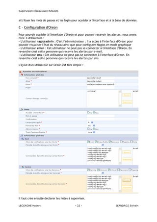 Supervision réseau avec NAGIOS

attribuer les mots de passes et les login pour accéder à l'interface et à la base de données.

C – Configuration d'Oreon
Pour pouvoir accéder à l'interface d'Oreon et pour pouvoir recevoir les alertes, nous avons
crée 3 utilisateurs :
- L'utilisateur nagiosadmin : C'est l'administrateur : Il a accès à l'interface d'Oreon pour
pouvoir visualiser l'état du réseau ainsi que pour configurer Nagios en mode graphique
- L'utilisateur email : Cet utilisateur ne peut pas se connecter à l'interface d'Oreon. En
revanche c'est cette personne qui recevra les alertes par e-mail.
- L'utilisateur sms : Cet utilisateur ne peut pas se connecter à l'interface d'Oreon. En
revanche c'est cette personne qui recevra les alertes par sms.
L'ajout d'un utilisateur sur Oreon est très simple :

Il faut crée ensuite déclarer les hôtes à superviser.
LECORCHE Hubert

- 22 -

JEANDROZ Sylvain

 