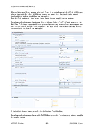 Supervision réseau avec NAGIOS

Chaque hôte possède un service principal. Ce servir principal permet de définir si l'hôte est
allumé ou éteint: En effet, si l'hôte ne répond pas au service, il est soit éteint ou soit
injoignable (problème de câblage par exemple).
Pour les Pc à superviser, nous avons choisi "la version du plugin" comme service.
Dans l'exemple ci-dessous, la période de contrôle est fixée à "24x7" : L'hôte sera supervisé
24h/24h, 7j/7. Nous avons décidé que tous nos hôtes seront supervisés en permanence, car
ceci permet d'avoir un historique sur celui-ci (on peut savoir exactement combien d'heures
par semaine il est allumé, par exemple).

Il faut définir toutes les commandes de vérification / notification.
Dans l'exemple ci-dessous, la variable $USER1$ correspond à l'emplacement où sont stockés
les plugins nagios.

LECORCHE Hubert

- 23 -

JEANDROZ Sylvain

 