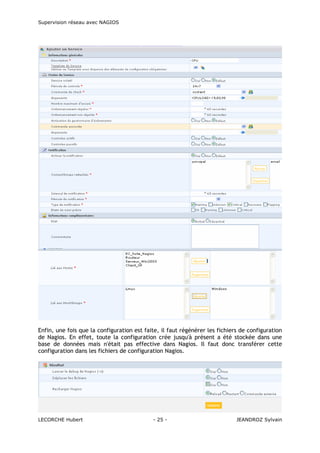 Supervision réseau avec NAGIOS

Enfin, une fois que la configuration est faite, il faut régénérer les fichiers de configuration
de Nagios. En effet, toute la configuration crée jusqu'à présent a été stockée dans une
base de données mais n'était pas effective dans Nagios. Il faut donc transférer cette
configuration dans les fichiers de configuration Nagios.

LECORCHE Hubert

- 25 -

JEANDROZ Sylvain

 