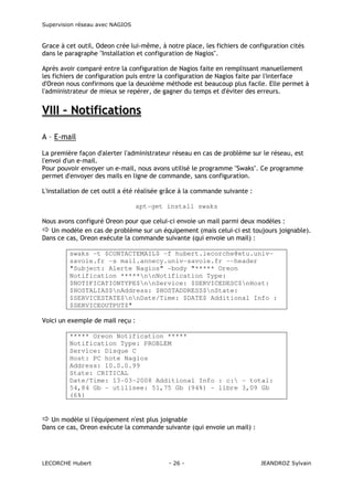Supervision réseau avec NAGIOS

Grace à cet outil, Odeon crée lui-même, à notre place, les fichiers de configuration cités
dans le paragraphe "Installation et configuration de Nagios".
Après avoir comparé entre la configuration de Nagios faite en remplissant manuellement
les fichiers de configuration puis entre la configuration de Nagios faite par l'interface
d'Oreon nous confirmons que la deuxième méthode est beaucoup plus facile. Elle permet à
l'administrateur de mieux se repérer, de gagner du temps et d'éviter des erreurs.

VIII – Notifications
A – E-mail
La première façon d'alerter l'administrateur réseau en cas de problème sur le réseau, est
l'envoi d'un e-mail.
Pour pouvoir envoyer un e-mail, nous avons utilisé le programme "Swaks". Ce programme
permet d'envoyer des mails en ligne de commande, sans configuration.
L'installation de cet outil a été réalisée grâce à la commande suivante :
apt-get install swaks
Nous avons configuré Oreon pour que celui-ci envoie un mail parmi deux modèles :
Un modèle en cas de problème sur un équipement (mais celui-ci est toujours joignable).
Dans ce cas, Oreon exécute la commande suivante (qui envoie un mail) :
swaks -t $CONTACTEMAIL$ -f hubert.lecorche@etu.univsavoie.fr -s mail.annecy.univ-savoie.fr --header
"Subject: Alerte Nagios" -body "***** Oreon
Notification *****nnNotification Type:
$NOTIFICATIONTYPE$nnService: $SERVICEDESC$nHost:
$HOSTALIAS$nAddress: $HOSTADDRESS$nState:
$SERVICESTATE$nnDate/Time: $DATE$ Additional Info :
$SERVICEOUTPUT$"
Voici un exemple de mail reçu :
***** Oreon Notification *****
Notification Type: PROBLEM
Service: Disque C
Host: PC hote Nagios
Address: 10.0.0.99
State: CRITICAL
Date/Time: 13-03-2008 Additional Info : c: - total:
54,84 Gb - utilisee: 51,75 Gb (94%) - libre 3,09 Gb
(6%)

Un modèle si l'équipement n'est plus joignable
Dans ce cas, Oreon exécute la commande suivante (qui envoie un mail) :

LECORCHE Hubert

- 26 -

JEANDROZ Sylvain

 