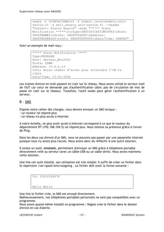 Supervision réseau avec NAGIOS

swaks -t $CONTACTEMAIL$ -f hubert.lecorche@etu.univsavoie.fr -s mail.annecy.univ-savoie.fr --header
"Subject: Alerte Nagios" -body "***** Oreon
Notification *****nnType:$NOTIFICATIONTYPE$nHost:
$HOSTNAME$nState: $HOSTSTATE$nAddress:
$HOSTADDRESS$nInfo: $HOSTOUTPUT$nDate/Time: $DATE$"
Voici un exemple de mail reçu :
***** Oreon Notification *****
Type:PROBLEM
Host: Serveur_Win2003
State: DOWN
Address: 10.0.0.14
Info: Aucun chemin d'acces pour atteindre l'hÃ´te
cible
Date/Time: 13-03-2008
Les trames d'envoi en mail passent en clair sur le réseau. Nous avons utilisé le serveur mail
de l'IUT car celui ne demande pas d'authentification (donc pas de circulation de mot de
passe en clair sur le réseau). Toutefois, l'outil swaks peut gérer l'authentification à un
serveur.

B – SMS
D'après notre cahier des charges, nous devons envoyer un SMS lorsque :
- Le routeur ne répond plus
- Le réseau n'a plus accès à Internet
A notre échelle, ne plus avoir accès à Internet correspond à ce que le routeur du
département RT (192.168.104.5) ne répond plus. Nous testons sa présence grâce à l'envoi
de Ping.
Dans les deux cas d'envoi d'un SMS, nous ne pouvons pas passer par une passerelle internet
puisque nous n'y avons plus l'accès. Nous avons donc du réfléchir à une autre solution.
Il existe un outil, smstools, permettant d'envoyer un SMS grâce à téléphone portable
directement relié au serveur (avec un câble USB ou un sable série). Nous avons maintenu
cette solution.
Une fois cet outil installé, son utilisation est très simple: Il suffit de créer un fichier dans
le répertoire /var/spool/sms/outgoing . Le fichier doit avoir la forme suivante :

To: 33612345678

Hello World
Une fois le fichier crée, le SMS est envoyé directement.
Malheureusement, nos téléphones portables personnels ne sont pas compatibles avec ce
programme.
Nous avons quand même installé ce programme ; Nagios crée le fichier dans le dossier
d'envoi en cas d'alerte.
LECORCHE Hubert

- 27 -

JEANDROZ Sylvain

 