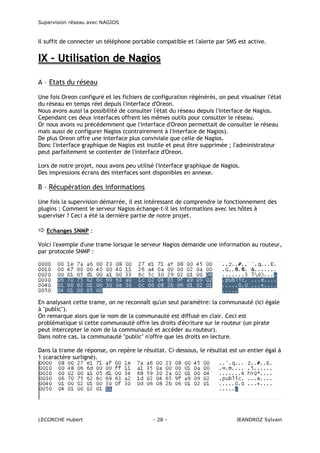 Supervision réseau avec NAGIOS

Il suffit de connecter un téléphone portable compatible et l'alerte par SMS est active.

IX – Utilisation de Nagios
A – Etats du réseau
Une fois Oreon configuré et les fichiers de configuration régénérés, on peut visualiser l'état
du réseau en temps réel depuis l'interface d'Oreon.
Nous avons aussi la possibilité de consulter l'état du réseau depuis l'interface de Nagios.
Cependant ces deux interfaces offrent les mêmes outils pour consulter le réseau.
Or nous avons vu précédemment que l'interface d'Oreon permettait de consulter le réseau
mais aussi de configurer Nagios (contrairement à l'interface de Nagios).
De plus Oreon offre une interface plus conviviale que celle de Nagios.
Donc l'interface graphique de Nagios est inutile et peut être supprimée ; l'administrateur
peut parfaitement se contenter de l'interface d'Oreon.
Lors de notre projet, nous avons peu utilisé l'interface graphique de Nagios.
Des impressions écrans des interfaces sont disponibles en annexe.

B – Récupération des informations
Une fois la supervision démarrée, il est intéressant de comprendre le fonctionnement des
plugins : Comment le serveur Nagios échange-t-il les informations avec les hôtes à
superviser ? Ceci a été la dernière partie de notre projet.
Echanges SNMP :
Voici l'exemple d'une trame lorsque le serveur Nagios demande une information au routeur,
par protocole SNMP :

En analysant cette trame, on ne reconnaît qu'un seul paramètre: la communauté (ici égale
à "public").
On remarque alors que le nom de la communauté est diffusé en clair. Ceci est
problématique si cette communauté offre les droits d'écriture sur le routeur (un pirate
peut intercepter le nom de la communauté et accéder au routeur).
Dans notre cas, la communauté "public" n'offre que les droits en lecture.
Dans la trame de réponse, on repère le résultat. Ci-dessous, le résultat est un entier égal à
1 (caractère surligné).

LECORCHE Hubert

- 28 -

JEANDROZ Sylvain

 