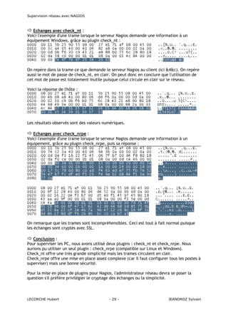 Supervision réseau avec NAGIOS

Echanges avec check_nt :
Voici l'exemple d'une trame lorsque le serveur Nagios demande une information à un
équipement Windows, grâce au plugin check_nt :

On repère dans la trame ce que demande le serveur Nagios au client (ici &4&c). On repère
aussi le mot de passe de check_nt, en clair. On peut donc en conclure que l'utilisation de
cet mot de passe est totalement inutile puisque celui circule en clair sur le réseau.
Voici la réponse de l'hôte :

Les résultats observés sont des valeurs numériques.
Echanges avec check_nrpe :
Voici l'exemple d'une trame lorsque le serveur Nagios demande une information à un
équipement, grâce au plugin check_nrpe, puis sa réponse :

On remarque que les trames sont incompréhensibles. Ceci est tout à fait normal puisque
les échanges sont cryptés avec SSL.
Conclusion :
Pour superviser les PC, nous avons utilisé deux plugins : check_nt et check_nrpe. Nous
aurions pu utiliser un seul plugin : check_nrpe (compatible sur Linux et Windows).
Check_nt offre une très grande simplicité mais les trames circulent en clair.
Check_nrpe offre une mise en place assez complexe (car il faut configurer tous les postes à
superviser) mais une bonne sécurité.
Pour la mise en place de plugins pour Nagios, l'administrateur réseau devra se poser la
question s'il préfère privilégier le cryptage des échanges ou la simplicité.

LECORCHE Hubert

- 29 -

JEANDROZ Sylvain

 