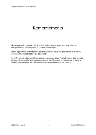 Supervision réseau avec NAGIOS

Remerciements

Nous tenons à remercier Mr Protiere, notre tuteur, pour son aide dans la
compréhension du projet et du cahier des charges.
Merci également à Mr Merleau et Mr Buche qui nous ont prêté tout le materiel
nécessaire à la réalisation de ce projet.
Et enfin merci à l'ensemble du corps enseignant pour l'encadrement des projets
de deuxième année, qui nous permettent de découvrir la gestion de projets,le
travail en groupe et les moyens de communications mis en œuvre.

LECORCHE Hubert

-3-

JEANDROZ Sylvain

 