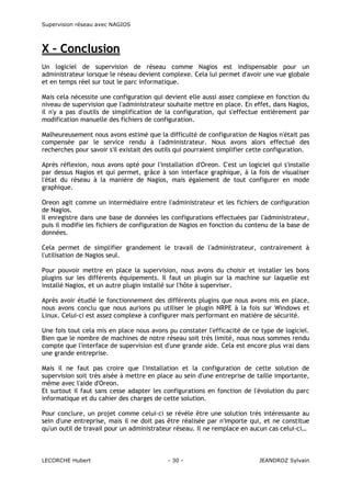 Supervision réseau avec NAGIOS

X – Conclusion
Un logiciel de supervision de réseau comme Nagios est indispensable pour un
administrateur lorsque le réseau devient complexe. Cela lui permet d'avoir une vue globale
et en temps réel sur tout le parc informatique.
Mais cela nécessite une configuration qui devient elle aussi assez complexe en fonction du
niveau de supervision que l'administrateur souhaite mettre en place. En effet, dans Nagios,
il n'y a pas d'outils de simplification de la configuration, qui s'effectue entièrement par
modification manuelle des fichiers de configuration.
Malheureusement nous avons estimé que la difficulté de configuration de Nagios n'était pas
compensée par le service rendu à l'administrateur. Nous avons alors effectué des
recherches pour savoir s'il existait des outils qui pourraient simplifier cette configuration.
Après réflexion, nous avons opté pour l'installation d'Oreon. C'est un logiciel qui s'installe
par dessus Nagios et qui permet, grâce à son interface graphique, à la fois de visualiser
l'état du réseau à la manière de Nagios, mais également de tout configurer en mode
graphique.
Oreon agit comme un intermédiaire entre l'administrateur et les fichiers de configuration
de Nagios.
Il enregistre dans une base de données les configurations effectuées par l'administrateur,
puis il modifie les fichiers de configuration de Nagios en fonction du contenu de la base de
données.
Cela permet de simplifier grandement le travail de l'administrateur, contrairement à
l'utilisation de Nagios seul.
Pour pouvoir mettre en place la supervision, nous avons du choisir et installer les bons
plugins sur les différents équipements. Il faut un plugin sur la machine sur laquelle est
installé Nagios, et un autre plugin installé sur l'hôte à superviser.
Après avoir étudié le fonctionnement des différents plugins que nous avons mis en place,
nous avons conclu que nous aurions pu utiliser le plugin NRPE à la fois sur Windows et
Linux. Celui-ci est assez complexe à configurer mais performant en matière de sécurité.
Une fois tout cela mis en place nous avons pu constater l'efficacité de ce type de logiciel.
Bien que le nombre de machines de notre réseau soit très limité, nous nous sommes rendu
compte que l'interface de supervision est d'une grande aide. Cela est encore plus vrai dans
une grande entreprise.
Mais il ne faut pas croire que l'installation et la configuration de cette solution de
supervision soit très aisée à mettre en place au sein d'une entreprise de taille importante,
même avec l'aide d'Oreon.
Et surtout il faut sans cesse adapter les configurations en fonction de l'évolution du parc
informatique et du cahier des charges de cette solution.
Pour conclure, un projet comme celui-ci se révèle être une solution très intéressante au
sein d'une entreprise, mais il ne doit pas être réalisée par n'importe qui, et ne constitue
qu'un outil de travail pour un administrateur réseau. Il ne remplace en aucun cas celui-ci…

LECORCHE Hubert

- 30 -

JEANDROZ Sylvain

 