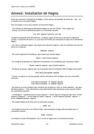 Supervision réseau avec NAGIOS

Annexe: Installation de Nagios
Avant de commencer l'installation de Nagios, il faut s'assurer de posséder les droits de « root » sur
la machine qui va accueillir Nagios.
Voici les étapes à suivre pour installer correctement Nagios :
- Tout d'abord on télécharge la distribution Nagios sur son site officiel : www.nagios.org
- Ensuite, on extrait la distribution grâce à la commande suivante:
tar xzf nagios-version.tar.gz
Lorsque la commande aura été exécutée, un dossier nagios-version sera créé dans le répertoire
courant. A l'intérieur de celui-ci, il y aura tous les fichiers qui constituent le noyau de la distribution
Nagios.
- On crée un utilisateur Nagios, sous lequel sera exécuté le logiciel (c'est cet utilisateur qui aura les
droits sur le logiciel)
adduser nagios
- On crée le répertoire d'installation dans lequel sera installé Nagios
mkdir /usr/local/nagios
- On change le propriétaire du répertoire d'installation en le remplaçant par l'utilisateur nagios
chown nagios.nagios /usr/local/nagios
- On ajoute un groupe 'nagcmd' pour les commandes dont les utilisateur Web et Nagios feront partis
/usr/sbin/groupadd nagcmd
- Ensuite, on ajoute au nouveau groupe créé les utilisateurs Web et Nagios avec les commandes
suivantes :
/usr/sbin/usermod -G nagcmd apache
/usr/sbin/usermod -G nagcmd nagios
- On exécute le script configure pour initialiser les variables et créer un fichier Makefile...(les deux
dernières options : --with-command-xxx sont optionnelles mais nécessaires si pour pouvoir utiliser
les commandes externes)
./configure --prefix=/usr/local/nagios --with-cgiurl=/nagios/cgi-bin--withhtmurl=/nagios/ --with-nagios-user= nagios --with-nagios-group= nagios -with-command-group= nagios
- On compile Nagios et les CGIs avec la commande suivante:
make all
- On installe les binaires et les fichiers HTML ( documentation et page web principale) avec la
commande suivante :
make install
-on installe le script d'initialisation /etc/rc.d/init.d/nagios avec la commande suivante :

LECORCHE Hubert

- 34 -

JEANDROZ Sylvain

 
