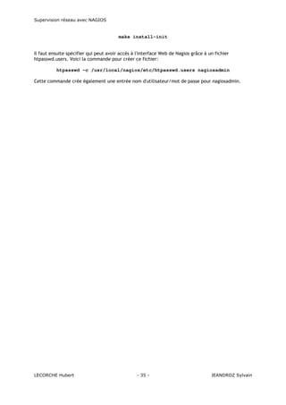 Supervision réseau avec NAGIOS

make install-init

Il faut ensuite spécifier qui peut avoir accès à l'interface Web de Nagios grâce à un fichier
htpasswd.users. Voici la commande pour créer ce fichier:
htpasswd -c /usr/local/nagios/etc/htpasswd.users nagiosadmin
Cette commande crée également une entrée nom d'utilisateur/mot de passe pour nagiosadmin.

LECORCHE Hubert

- 35 -

JEANDROZ Sylvain

 