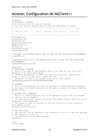 Supervision réseau avec NAGIOS

Annexe: Configuration de NsClient++
[modules]
;# NSCLIENT++ MODULES
;# A list with DLLs to load at startup.
; You will need to enable some of these for NSClient++ to work.
; ! ! ! ! ! ! ! ! ! ! ! ! ! ! ! ! ! ! ! ! ! ! ! ! ! ! ! ! ! ! ! ! !
; *
*
; * N O T I C E ! ! ! - Y O U
H A V E
T O
E D I T
T H I S *
; *
*
; ! ! ! ! ! ! ! ! ! ! ! ! ! ! ! ! ! ! ! ! ! ! ! ! ! ! ! ! ! ! ! ! !
FileLogger.dll
CheckSystem.dll
CheckDisk.dll
NSClientListener.dll
NRPEListener.dll
SysTray.dll
CheckEventLog.dll
CheckHelpers.dll
;
; CheckWMI IS AN EXTREM EARLY IDEA SO DONT USE FOR PRODUCTION ENVIROMNEMTS!
;CheckWMI.dll
;
; RemoteConfiguration IS AN EXTREM EARLY IDEA SO DONT USE FOR PRODUCTION
ENVIROMNEMTS!
;RemoteConfiguration.dll
[Settings]
;# OBFUSCATED PASSWORD
; This is the same as the password option but here you can store the
password in an obfuscated manner.
; *NOTICE* obfuscation is *NOT* the same as encryption, someone with
access to this file can still figure out the
; password. Its just a bit harder to do it at first glance.
;obfuscated_password=Jw0KAUUdXlAAUwASDAAB
;
;# PASSWORD
; This is the password (-s) that is required to access NSClient remotely.
If you leave this blank everyone will be able to access the daemon remotly.
password=toto
;
;# ALLOWED HOST ADDRESSES
; This is a comma-delimited list of IP address of hosts that are allowed
to talk to the all daemons.
; If leave this blank anyone can access the deamon remotly (NSClient still
requires a valid password).
; The syntax is host or ip/mask so 192.168.0.0/24 will allow anyone on
that subnet access
allowed_hosts=10.0.0.0/8
;
;# USE THIS FILE
; Use the INI file as opposed to the registry if this is 0 and the use_reg
in the registry is set to 1
; the registry will be used instead.
use_file=1
[log]
;# LOG DEBUG

LECORCHE Hubert

- 40 -

JEANDROZ Sylvain

 