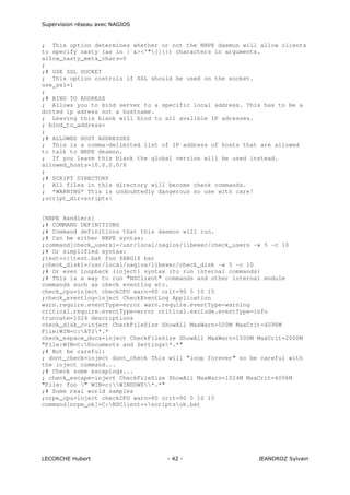 Supervision réseau avec NAGIOS

; This option determines whether or not the NRPE daemon will allow clients
to specify nasty (as in |`&><'"[]{}) characters in arguments.
allow_nasty_meta_chars=0
;
;# USE SSL SOCKET
; This option controls if SSL should be used on the socket.
use_ssl=1
;
;# BIND TO ADDRESS
; Allows you to bind server to a specific local address. This has to be a
dotted ip adress not a hostname.
; Leaving this blank will bind to all avalible IP adresses.
; bind_to_address=
;
;# ALLOWED HOST ADDRESSES
; This is a comma-delimited list of IP address of hosts that are allowed
to talk to NRPE deamon.
; If you leave this blank the global version will be used instead.
allowed_hosts=10.0.0.0/8
;
;# SCRIPT DIRECTORY
; All files in this directory will become check commands.
; *WARNING* This is undoubtedly dangerous so use with care!
;script_dir=scripts

[NRPE Handlers]
;# COMMAND DEFINITIONS
;# Command definitions that this daemon will run.
;# Can be either NRPE syntax:
;command[check_users]=/usr/local/nagios/libexec/check_users -w 5 -c 10
;# Or simplified syntax:
;test=c:test.bat foo $ARG1$ bar
;check_disk1=/usr/local/nagios/libexec/check_disk -w 5 -c 10
;# Or even loopback (inject) syntax (to run internal commands)
;# This is a way to run "NSClient" commands and other internal module
commands such as check eventlog etc.
check_cpu=inject checkCPU warn=80 crit=90 5 10 15
;check_eventlog=inject CheckEventLog Application
warn.require.eventType=error warn.require.eventType=warning
critical.require.eventType=error critical.exclude.eventType=info
truncate=1024 descriptions
check_disk_c=inject CheckFileSize ShowAll MaxWarn=500M MaxCrit=4096M
File:WIN=c:ATI*.*
check_espace_docs=inject CheckFileSize ShowAll MaxWarn=1500M MaxCrit=2000M
"File:WIN=C:Documents and Settings*.*"
;# But be careful:
; dont_check=inject dont_check This will "loop forever" so be careful with
the inject command...
;# Check some escapings...
; check_escape=inject CheckFileSize ShowAll MaxWarn=1024M MaxCrit=4096M
"File: foo " WIN=c:WINDOWS*.*"
;# Some real world samples
;nrpe_cpu=inject checkCPU warn=80 crit=90 5 10 15
command[nrpe_ok]=C:NSClient++scriptsok.bat

LECORCHE Hubert

- 42 -

JEANDROZ Sylvain

 
