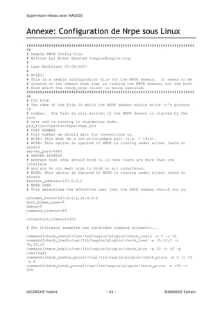 Supervision réseau avec NAGIOS

Annexe: Configuration de Nrpe sous Linux
###########################################################################
##
# Sample NRPE Config File
# Written by: Ethan Galstad (nagios@nagios.org)
#
# Last Modified: 03-09-2007
#
# NOTES:
# This is a sample configuration file for the NRPE daemon. It needs to be
# located on the remote host that is running the NRPE daemon, not the host
# from which the check_nrpe client is being executed.
###########################################################################
##
# PID FILE
# The name of the file in which the NRPE daemon should write it's process
ID
# number. The file is only written if the NRPE daemon is started by the
root
# user and is running in standalone mode.
pid_file=/var/run/nrpe/nrpe.pid
# PORT NUMBER
# Port number we should wait for connections on.
# NOTE: This must be a non-priviledged port (i.e. > 1024).
# NOTE: This option is ignored if NRPE is running under either inetd or
xinetd
server_port=5666
# SERVER ADDRESS
# Address that nrpe should bind to in case there are more than one
interface
# and you do not want nrpe to bind on all interfaces.
# NOTE: This option is ignored if NRPE is running under either inetd or
xinetd
#server_address=127.0.0.1
# NRPE USER
# This determines the effective user that the NRPE daemon should run as.
allowed_hosts=127.0.0.1,10.0.0.2
dont_blame_nrpe=0
debug=0
command_timeout=60
connection_timeout=300
# The following examples use hardcoded command arguments...
command[check_users]=/usr/lib/nagios/plugins/check_users -w 5 -c 10
command[check_load]=/usr/lib/nagios/plugins/check_load -w 15,10,5 -c
30,25,20
command[check_hda1]=/usr/lib/nagios/plugins/check_disk -w 20 -c 10 -p
/dev/hda1
command[check_zombie_procs]=/usr/lib/nagios/plugins/check_procs -w 5 -c 10
-s Z
command[check_total_procs]=/usr/lib/nagios/plugins/check_procs -w 150 -c
200

LECORCHE Hubert

- 43 -

JEANDROZ Sylvain

 