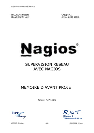 Supervision réseau avec NAGIOS

LECORCHE Hubert
JEANDROZ Sylvain

Groupe Y2
Année 2007-2008

MAP

SUPERVISION RESEAU
AVEC NAGIOS

MEMOIRE D'AVANT PROJET

Tuteur: R. Protière

LECORCHE Hubert

- 44 -

JEANDROZ Sylvain

 