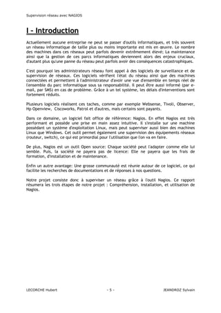 Supervision réseau avec NAGIOS

I – Introduction
Actuellement aucune entreprise ne peut se passer d'outils informatiques, et très souvent
un réseau informatique de taille plus ou moins importante est mis en œuvre. Le nombre
des machines dans ces réseaux peut parfois devenir extrêmement élevé; La maintenance
ainsi que la gestion de ces parcs informatiques deviennent alors des enjeux cruciaux,
d'autant plus qu'une panne du réseau peut parfois avoir des conséquences catastrophiques.
C'est pourquoi les administrateurs réseau font appel à des logiciels de surveillance et de
supervision de réseaux. Ces logiciels vérifient l'état du réseau ainsi que des machines
connectées et permettent à l'administrateur d'avoir une vue d'ensemble en temps réel de
l'ensemble du parc informatique sous sa responsabilité. Il peut être aussi informé (par email, par SMS) en cas de problème. Grâce à un tel système, les délais d'interventions sont
fortement réduits.
Plusieurs logiciels réalisent ces taches, comme par exemple Websense, Tivoli, Observer,
Hp Openview, Ciscoworks, Patrol et d'autres, mais certains sont payants.
Dans ce domaine, un logiciel fait office de référence: Nagios. En effet Nagios est très
performant et possède une prise en main assez intuitive. Il s'installe sur une machine
possédant un système d'exploitation Linux, mais peut superviser aussi bien des machines
Linux que Windows. Cet outil permet également une supervision des équipements réseaux
(routeur, switch), ce qui est primordial pour l'utilisation que l'on va en faire.
De plus, Nagios est un outil Open source: Chaque société peut l'adapter comme elle lui
semble. Puis, la société ne payera pas de licence: Elle ne payera que les frais de
formation, d'installation et de maintenance.
Enfin un autre avantage: Une grosse communauté est réunie autour de ce logiciel, ce qui
facilite les recherches de documentations et de réponses à nos questions.
Notre projet consiste donc à superviser un réseau grâce à l'outil Nagios. Ce rapport
résumera les trois étapes de notre projet : Compréhension, installation, et utilisation de
Nagios.

LECORCHE Hubert

-5-

JEANDROZ Sylvain

 