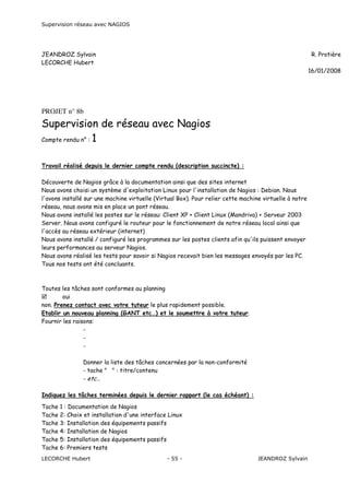 Supervision réseau avec NAGIOS

JEANDROZ Sylvain
LECORCHE Hubert

R. Protière
16/01/2008

Rapports intermédiaires

PROJET n° 8b

Supervision de réseau avec Nagios
Compte rendu n° : 1
Travail réalisé depuis le dernier compte rendu (description succincte) :
Découverte de Nagios grâce à la documentation ainsi que des sites internet
Nous avons choisi un système d'exploitation Linux pour l'installation de Nagios : Debian. Nous
l'avons installé sur une machine virtuelle (Virtual Box). Pour relier cette machine virtuelle à notre
réseau, nous avons mis en place un pont réseau.
Nous avons installé les postes sur le réseau: Client XP + Client Linux (Mandriva) + Serveur 2003
Server. Nous avons configuré le routeur pour le fonctionnement de notre réseau local ainsi que
l'accès au réseau extérieur (internet)
Nous avons installé / configuré les programmes sur les postes clients afin qu'ils puissent envoyer
leurs performances au serveur Nagios.
Nous avons réalisé les tests pour savoir si Nagios recevait bien les messages envoyés par les PC.
Tous nos tests ont été concluants.

Toutes les tâches sont conformes au planning
oui
non. Prenez contact avec votre tuteur le plus rapidement possible.
Etablir un nouveau planning (GANT etc…) et le soumettre à votre tuteur.
Fournir les raisons:
Donner la liste des tâches concernées par la non-conformité
- tache " " : titre/contenu
- etc…
Indiquez les tâches terminées depuis le dernier rapport (le cas échéant) :
Tache 1 : Documentation de Nagios
Tache 2: Choix et installation d'une interface Linux
Tache 3: Installation des équipements passifs
Tache 4: Installation de Nagios
Tache 5: Installation des équipements passifs
Tache 6: Premiers tests
LECORCHE Hubert

- 55 -

JEANDROZ Sylvain

 