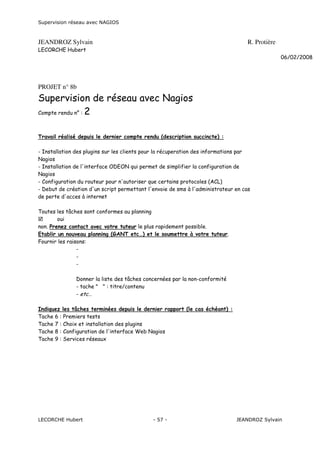 Supervision réseau avec NAGIOS

JEANDROZ Sylvain

R. Protière

LECORCHE Hubert
06/02/2008

PROJET n° 8b

Supervision de réseau avec Nagios
Compte rendu n° : 2
Travail réalisé depuis le dernier compte rendu (description succincte) :
- Installation des plugins sur les clients pour la récuperation des informations par
Nagios
- Installation de l'interface ODEON qui permet de simplifier la configuration de
Nagios
- Configuration du routeur pour n'autoriser que certains protocoles (ACL)
- Debut de création d'un script permettant l'envoie de sms à l'administrateur en cas
de perte d'acces à internet
Toutes les tâches sont conformes au planning
oui
non. Prenez contact avec votre tuteur le plus rapidement possible.
Etablir un nouveau planning (GANT etc…) et le soumettre à votre tuteur.
Fournir les raisons:
Donner la liste des tâches concernées par la non-conformité
- tache " " : titre/contenu
- etc…
Indiquez les tâches terminées depuis le dernier rapport (le cas échéant) :
Tache 6 : Premiers tests
Tache 7 : Choix et installation des plugins
Tache 8 : Configuration de l'interface Web Nagios
Tache 9 : Services réseaux

LECORCHE Hubert

- 57 -

JEANDROZ Sylvain

 