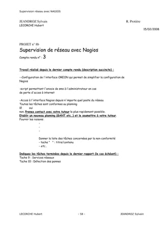 Supervision réseau avec NAGIOS

JEANDROZ Sylvain

R. Protière

LECORCHE Hubert
15/02/2008

PROJET n° 8b

Supervision de réseau avec Nagios
Compte rendu n° : 3
Travail réalisé depuis le dernier compte rendu (description succincte) :
--Configuration de l'interface OREON qui permet de simplifier la configuration de
Nagios
-script permettant l'envoie de sms à l'administrateur en cas
de perte d'acces à internet
-Acces à l'interface Nagios depuis n'importe quel poste du réseau
Toutes les tâches sont conformes au planning
oui
non. Prenez contact avec votre tuteur le plus rapidement possible.
Etablir un nouveau planning (GANT etc…) et le soumettre à votre tuteur.
Fournir les raisons:
Donner la liste des tâches concernées par la non-conformité
- tache " " : titre/contenu
- etc…
Indiquez les tâches terminées depuis le dernier rapport (le cas échéant) :
Tache 9 : Services réseaux
Tache 10 : Détection des pannes

LECORCHE Hubert

- 58 -

JEANDROZ Sylvain

 
