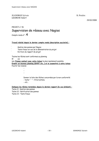 Supervision réseau avec NAGIOS

JEANDROZ Sylvain

R. Protière

LECORCHE Hubert
29/02/2008

PROJET n° 8b

Supervision de réseau avec Nagios
Compte rendu n° : 4
Travail réalisé depuis le dernier compte rendu (description succincte) :




Gestion des pannes par Nagios
Tests finaux en vue de la démonstration du projet
Ecriture du rapport de projet

Toutes les tâches sont conformes au planning
oui
non. Prenez contact avec votre tuteur le plus rapidement possible.
Etablir un nouveau planning (GANT etc…) et le soumettre à votre tuteur.
Fournir les raisons:
Donner la liste des tâches concernées par la non-conformité
- tache " " : titre/contenu
- etc…
Indiquez les tâches terminées depuis le dernier rapport (le cas échéant) :
Tache 11 : Gestion des pannes
Tache 12 : Notification des pannes
Tache 13 : Tests finaux

LECORCHE Hubert

- 59 -

JEANDROZ Sylvain

 