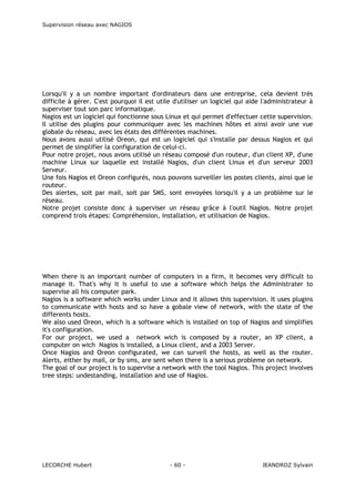 Supervision réseau avec NAGIOS

Lorsqu'il y a un nombre important d'ordinateurs dans une entreprise, cela devient très
difficile à gérer. C'est pourquoi il est utile d'utiliser un logiciel qui aide l'administrateur à
superviser tout son parc informatique.
Nagios est un logiciel qui fonctionne sous Linux et qui permet d'effectuer cette supervision.
Il utilise des plugins pour communiquer avec les machines hôtes et ainsi avoir une vue
globale du réseau, avec les états des différentes machines.
Nous avons aussi utilisé Oreon, qui est un logiciel qui s'installe par dessus Nagios et qui
permet de simplifier la configuration de celui-ci.
Pour notre projet, nous avons utilisé un réseau composé d'un routeur, d'un client XP, d'une
machine Linux sur laquelle est installé Nagios, d'un client Linux et d'un serveur 2003
Serveur.
Une fois Nagios et Oreon configurés, nous pouvons surveiller les postes clients, ainsi que le
routeur.
Des alertes, soit par mail, soit par SMS, sont envoyées lorsqu'il y a un problème sur le
réseau.
Notre projet consiste donc à superviser un réseau grâce à l'outil Nagios. Notre projet
comprend trois étapes: Compréhension, installation, et utilisation de Nagios.

When there is an important number of computers in a firm, it becomes very difficult to
manage it. That's why it is useful to use a software which helps the Administrater to
supervise all his computer park.
Nagios is a software which works under Linux and it allows this supervision. It uses plugins
to communicate with hosts and so have a gobale view of network, with the state of the
differents hosts.
We also used Oreon, which is a software which is installed on top of Nagios and simplifies
it's configuration.
For our project, we used a network wich is composed by a router, an XP client, a
computer on wich Nagios is installed, a Linux client, and a 2003 Server.
Once Nagios and Oreon configurated, we can surveil the hosts, as well as the router.
Alerts, either by mail, or by sms, are sent when there is a serious probleme on network.
The goal of our project is to supervise a network with the tool Nagios. This project involves
tree steps: undestanding, installation and use of Nagios.

LECORCHE Hubert

- 60 -

JEANDROZ Sylvain

 