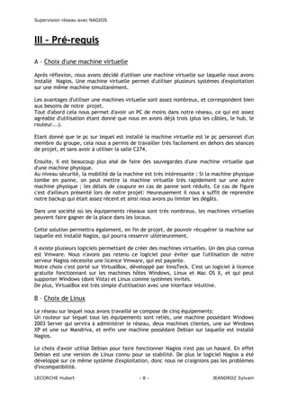 Supervision réseau avec NAGIOS

III – Pré-requis
A – Choix d'une machine virtuelle
Après réflexion, nous avons décidé d'utiliser une machine virtuelle sur laquelle nous avons
installé Nagios. Une machine virtuelle permet d'utiliser plusieurs systèmes d'exploitation
sur une même machine simultanément.
Les avantages d'utiliser une machines virtuelle sont assez nombreux, et correspondent bien
aux besoins de notre projet.
Tout d'abord cela nous permet d'avoir un PC de moins dans notre réseau, ce qui est assez
agréable d'utilisation étant donné que nous en avons déjà trois (plus les câbles, le hub, le
routeur...).
Etant donné que le pc sur lequel est installé la machine virtuelle est le pc personnel d'un
membre du groupe, cela nous a permis de travailler très facilement en dehors des séances
de projet, et sans avoir à utiliser la salle C274.
Ensuite, il est beaucoup plus aisé de faire des sauvegardes d'une machine virtuelle que
d'une machine physique.
Au niveau sécurité, la mobilité de la machine est très intéressante : Si la machine physique
tombe en panne, on peut mettre la machine virtuelle très rapidement sur une autre
machine physique ; les délais de coupure en cas de panne sont réduits. Ce cas de figure
c'est d'ailleurs présenté lors de notre projet: Heureusement il nous a suffit de reprendre
notre backup qui était assez récent et ainsi nous avons pu limiter les dégâts.
Dans une société où les équipements réseaux sont très nombreux, les machines virtuelles
peuvent faire gagner de la place dans les locaux.
Cette solution permettra également, en fin de projet, de pouvoir récupérer la machine sur
laquelle est installé Nagios, qui pourra resservir ultérieurement.
Il existe plusieurs logiciels permettant de créer des machines virtuelles. Un des plus connus
est Vmware. Nous n'avons pas retenu ce logiciel pour éviter que l'utilisation de notre
serveur Nagios nécessite une licence Vmware, qui est payante.
Notre choix c'est porté sur VirtualBox, développé par InnoTeck. C'est un logiciel à licence
gratuite fonctionnant sur les machines hôtes Windows, Linux et Mac OS X, et qui peut
supporter Windows (dont Vista) et Linux comme systèmes invités.
De plus, VirtualBox est très simple d'utilisation avec une interface intuitive.

B – Choix de Linux
Le réseau sur lequel nous avons travaillé se compose de cinq équipements:
Un routeur sur lequel tous les équipements sont reliés, une machine possédant Windows
2003 Server qui servira à administrer le réseau, deux machines clientes, une sur Windows
XP et une sur Mandriva, et enfin une machine possédant Debian sur laquelle est installé
Nagios.
Le choix d'avoir utilisé Debian pour faire fonctionner Nagios n'est pas un hasard. En effet
Debian est une version de Linux connu pour sa stabilité. De plus le logiciel Nagios a été
développé sur ce même système d'exploitation, donc nous ne craignions pas les problèmes
d'incompatibilité.
LECORCHE Hubert

-8-

JEANDROZ Sylvain

 