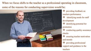 When we focus shifts to the teacher as a professional operating in classroom,
some of the reasons for conducting supervision would be:
 providing feedback on
teachers performance
 identifying needs for staff
development
 identifying potential for
promotion
 conducting quality assurance
checks
 ensuring teacher motivation
and morale
 providing professional
support and guidance to the
teachers
 