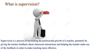 What is supervision?
Supervision is a process of facilitating the professional growth of a teacher, primarily by
giving the teacher feedback about classroom interactions and helping the teacher make use
of the feedback in order to make teaching more effective.
 
