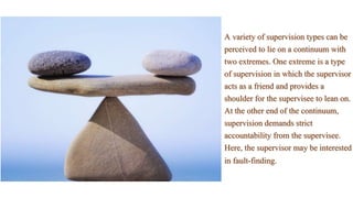 A variety of supervision types can be
perceived to lie on a continuum with
two extremes. One extreme is a type
of supervision in which the supervisor
acts as a friend and provides a
shoulder for the supervisee to lean on.
At the other end of the continuum,
supervision demands strict
accountability from the supervisee.
Here, the supervisor may be interested
in fault-finding.
 