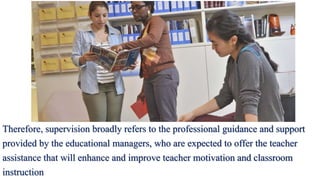 Therefore, supervision broadly refers to the professional guidance and support
provided by the educational managers, who are expected to offer the teacher
assistance that will enhance and improve teacher motivation and classroom
instruction
 
