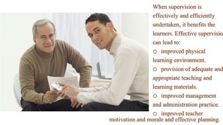 When supervision is
effectively and efficiently
undertaken, it benefits the
learners. Effective supervision
can lead to:
o improved physical
learning environment.
o provision of adequate and
appropriate teaching and
learning materials.
o improved management
and administration practice.
o improved teacher
motivation and morale and effective planning.
 