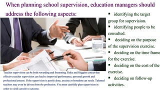 When planning school supervision, education managers should
address the following aspects:  identifying the target
group for supervision.
 identifying people to be
consulted.
 deciding on the purpose
of the supervision exercise.
 deciding on the time frame
for the exercise.
 deciding on the cost of the
exercise.
 deciding on follow-up
activities.
Teacher supervision can be both rewarding and frustrating. Duke and Stiggins concur that
effective teacher supervision can lead to improved performance, personal growth and
professional esteem. If the supervision is poorly done, anxiety or boredom can result. Talented
teachers may even be driven from the profession. You must carefully plan supervision in
order to yield a positive outcome.
 