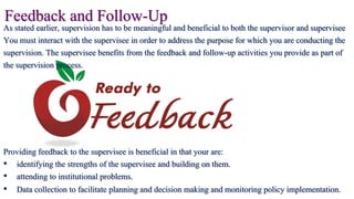 Feedback and Follow-UpAs stated earlier, supervision has to be meaningful and beneficial to both the supervisor and supervisee
You must interact with the supervisee in order to address the purpose for which you are conducting the
supervision. The supervisee benefits from the feedback and follow-up activities you provide as part of
the supervision process.
Providing feedback to the supervisee is beneficial in that your are:
• identifying the strengths of the supervisee and building on them.
• attending to institutional problems.
• Data collection to facilitate planning and decision making and monitoring policy implementation.
 