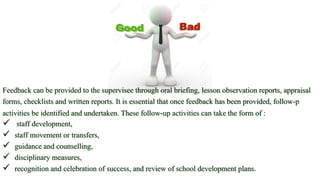 Feedback can be provided to the supervisee through oral briefing, lesson observation reports, appraisal
forms, checklists and written reports. It is essential that once feedback has been provided, follow-p
activities be identified and undertaken. These follow-up activities can take the form of :
 staff development,
 staff movement or transfers,
 guidance and counselling,
 disciplinary measures,
 recognition and celebration of success, and review of school development plans.
 