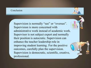 Conclusion
Supervision is normally “see” or “oversee”.
Supervision is more concerned with
administrative work instead of academic work.
Supervisor is not subject expert and normally
their position is autocratic. Supervision can
enhance the teacher leadership role in
improving student learning. For the positive
outcomes, carefully plan the supervision.
Supervision is democratic, scientific, creative,
professional.
 