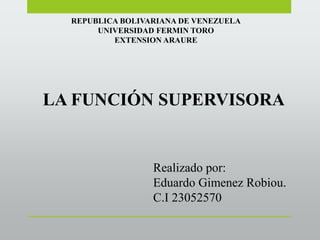 REPUBLICA BOLIVARIANA DE VENEZUELA
UNIVERSIDAD FERMIN TORO
EXTENSION ARAURE
LA FUNCIÓN SUPERVISORA
Realizado por:
Eduardo Gimenez Robiou.
C.I 23052570
 