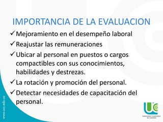IMPORTANCIA DE LA EVALUACION
Mejoramiento en el desempeño laboral
Reajustar las remuneraciones
Ubicar al personal en puestos o cargos
compactibles con sus conocimientos,
habilidades y destrezas.
La rotación y promoción del personal.
Detectar necesidades de capacitación del
personal.
 