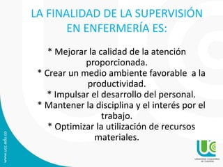 LA FINALIDAD DE LA SUPERVISIÓN
EN ENFERMERÍA ES:
* Mejorar la calidad de la atención
proporcionada.
* Crear un medio ambiente favorable a la
productividad.
* Impulsar el desarrollo del personal.
* Mantener la disciplina y el interés por el
trabajo.
* Optimizar la utilización de recursos
materiales.
 