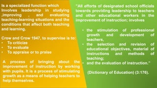 Is a specialized function which
Involves leadership in studying
,improving , and evaluating
teaching-learning situations and the
conditions that affect both teaching
and learning.
A process of bringing about the
improvement of instruction by working
with pupils. It is a process of stimulating
growth as a means of helping teachers to
help themselves.
Crow and Crow 1947, to supervise is to:
• To criticize
• To evaluate
• To appraise or to praise
• the stimulation of professional
growth and development of
teachers,
• the selection and revision of
educational objectives, material of
instructions and methods of
teaching;
• and the evaluation of instruction.”
(Dictionary of Education) (3:176).
”All efforts of designated school officials
towards providing leadership to teachers
and other educational workers in the
improvement of instruction; involves
 