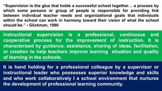 “Supervision is the glue that holds a successful school together… a process by
which some persons or group of people is responsible for providing link
between individual teacher needs and organizational goals that individuals
within the school can work in harmony toward their vision of what the school
should be.” - Glickman, 1990
Instructional supervision is a professional, continuous and
cooperative process for the improvement of instruction. It is
characterized by guidance, assistance, sharing of ideas, facilitation,
or creation to help teachers improve learning situation and quality
of learning in the schools.
It is hand holding for a professional colleague by a supervisor or
instructional leader who possesses superior knowledge and skills
and who work collaboratively I a school environment that nurtures
the development of professional learning community.
 