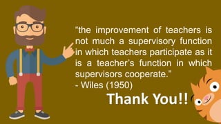 “the improvement of teachers is
not much a supervisory function
in which teachers participate as it
is a teacher’s function in which
supervisors cooperate.”
- Wiles (1950)
Thank You!!
 