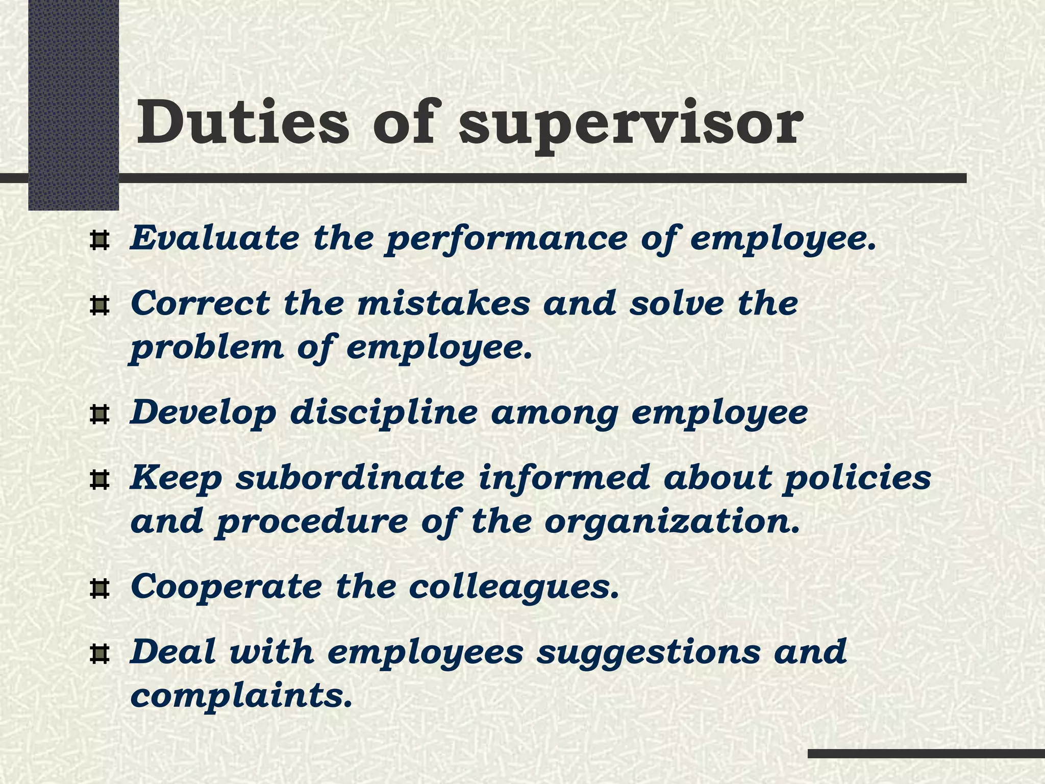 Duties of supervisor
Evaluate the performance of employee.
Correct the mistakes and solve the
problem of employee.
Develop discipline among employee
Keep subordinate informed about policies
and procedure of the organization.
Cooperate the colleagues.
Deal with employees suggestions and
complaints.
 