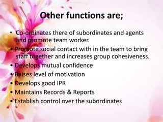 Other functions are;
• Co-ordinates there of subordinates and agents
and promote team worker.
• Promote social contact with in the team to bring
staff together and increases group cohesiveness.
• Develops mutual confidence
• Raises level of motivation
• Develops good IPR
• Maintains Records & Reports
• Establish control over the subordinates
 