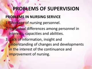 PROBLEMS OF SUPERVISION
PROBLEMS IN NURSING SERVICE
1. Shortage of nursing personnel.
2. Individual differences among personnel in
interests, capacities and abilities.
3. Lack of information, insight and
understanding of changes and developments
in the interest of the continuance and
improvement of nursing.
 