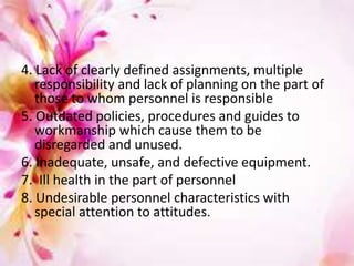 4. Lack of clearly defined assignments, multiple
responsibility and lack of planning on the part of
those to whom personnel is responsible
5. Outdated policies, procedures and guides to
workmanship which cause them to be
disregarded and unused.
6. Inadequate, unsafe, and defective equipment.
7. Ill health in the part of personnel
8. Undesirable personnel characteristics with
special attention to attitudes.
 