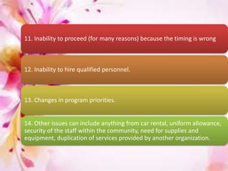 11. Inability to proceed (for many reasons) because the timing is wrong
12. Inability to hire qualified personnel.
13. Changes in program priorities.
14. Other issues can include anything from car rental, uniform allowance,
security of the staff within the community, need for supplies and
equipment, duplication of services provided by another organization.
 