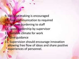 9. Decision making is encouraged
10. Free communication to required
11. No over burdening to staff
12. Good leadership by supervisor
13. Suitable climate for work
14. Give guidance
15. Supervision should encourage innovation
allowing free flow of ideas and share positive
experiences of personnel.
 