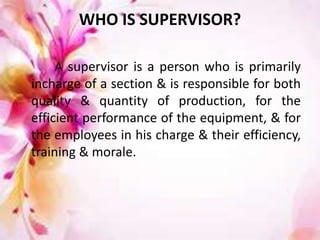 WHO IS SUPERVISOR?
A supervisor is a person who is primarily
incharge of a section & is responsible for both
quality & quantity of production, for the
efficient performance of the equipment, & for
the employees in his charge & their efficiency,
training & morale.
 