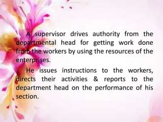 A supervisor drives authority from the
departmental head for getting work done
from the workers by using the resources of the
enterprises.
He issues instructions to the workers,
directs their activities & reports to the
department head on the performance of his
section.
 